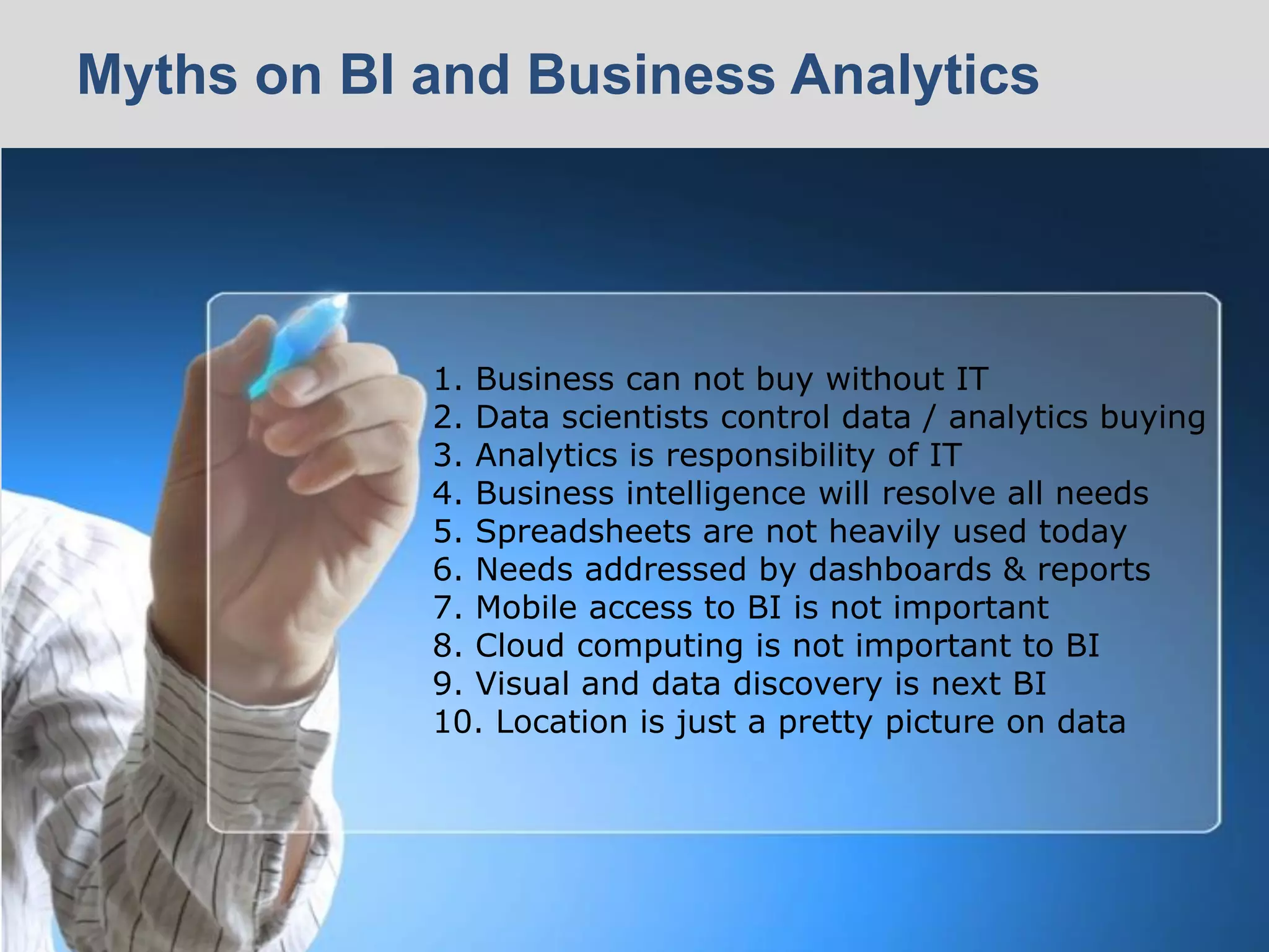 © 2014 Ventana Research8 © 2014 Ventana Research8
1. Business can not buy without IT
2. Data scientists control data / analytics buying
3. Analytics is responsibility of IT
4. Business intelligence will resolve all needs
5. Spreadsheets are not heavily used today
6. Needs addressed by dashboards & reports
7. Mobile access to BI is not important
8. Cloud computing is not important to BI
9. Visual and data discovery is next BI
10. Location is just a pretty picture on data
Myths on BI and Business Analytics
 