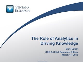 © 2015 Ventana Research1 © 2015 Ventana Research
The Role of Analytics in
Driving Knowledge
Mark Smith
CEO & Chief Research Officer
March 11, 2015
 