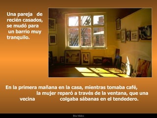 Una pareja  de recién casados, se mudó para  un barrio muy tranquilo. En la primera mañana en la casa, mientras tomaba café,  la mujer reparó a través de la ventana, que una vecina  colgaba sábanas en el tendedero. . 