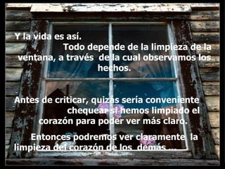 Y la vida es así.  Todo depende de la limpieza de la ventana, a través  de la cual observamos los hechos. Antes de criticar, quizás sería conveniente  chequear si hemos limpiado el corazón para poder ver más claro.  Entonces podremos ver claramente  la limpieza del corazón de los  demás ...  . . 