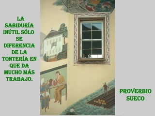 La sabiduría inútil sólo  se diferencia de la tontería en que da mucho más trabajo. Proverbio Sueco 
