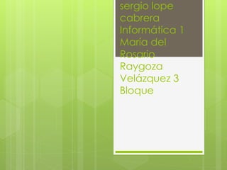 sergio lope
cabrera
Informática 1
María del
Rosario
Raygoza
Velázquez 3
Bloque
 