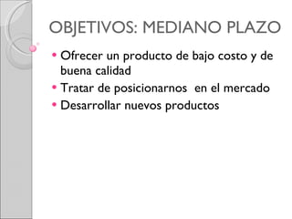 OBJETIVOS: MEDIANO PLAZO Ofrecer un producto de bajo costo y de buena calidad  Tratar de posicionarnos  en el mercado Desarrollar nuevos productos  