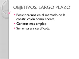 OBJETIVOS: LARGO PLAZO Posicionarnos en el mercado de la construcción como lideres  Generar mas empleo  Ser empresa certificada  