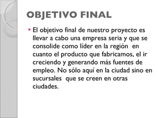OBJETIVO FINAL El objetivo final de nuestro proyecto es llevar a cabo una empresa seria y que se consolide como líder en la región  en cuanto el producto que fabricamos, el ir creciendo y generando más fuentes de empleo. No sólo aquí en la ciudad sino en sucursales  que se creen en otras ciudades. 
