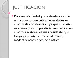 JUSTIFICACION Proveer ala ciudad y sus alrededores de un producto que cubra necesidades en cuanto ala construcción, ya que su costo es menor y es un producto innovador, en cuanto a material es mas residente que los ya existentes como el aluminio, madera y otros tipos de plástico.  