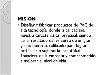 MISIÓN Diseñar y fabricar productos de PVC de alta tecnología, donde la calidad sea nuestra característica  principal, siendo así el resultado del esfuerzo de un gran grupo humano, calificado para lograr satisfacer o superar la estabilidad financiera de la empresa y comprometido a mejorar el nivel de vida. 