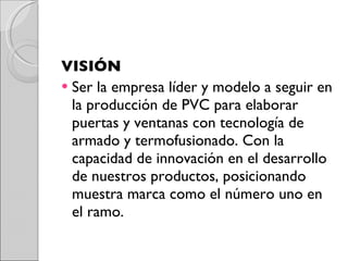 VISIÓN Ser la empresa líder y modelo a seguir en la producción de PVC para elaborar puertas y ventanas con tecnología de armado y termofusionado. Con la capacidad de innovación en el desarrollo de nuestros productos, posicionando muestra marca como el número uno en el ramo. 