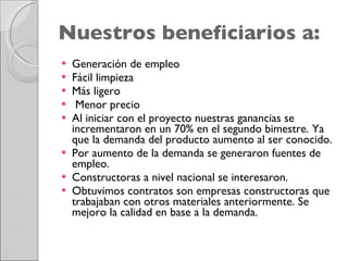 Nuestros beneficiarios a: Generación de empleo  Fácil limpieza Más ligero  Menor precio Al iniciar con el proyecto nuestras ganancias se incrementaron en un 70% en el segundo bimestre. Ya que la demanda del producto aumento al ser conocido. Por aumento de la demanda se generaron fuentes de empleo. Constructoras a nivel nacional se interesaron. Obtuvimos contratos son empresas constructoras que trabajaban con otros materiales anteriormente. Se mejoro la calidad en base a la demanda. 