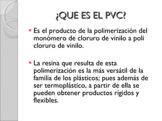 ¿QUE ES EL PVC?  Es el producto de la polimerización del monómero de cloruro de vinilo a poli cloruro de vinilo. La resina que resulta de esta polimerización es la más versátil de la familia de los plásticos; pues además de ser termoplástico, a partir de ella se pueden obtener productos rígidos y flexibles.  