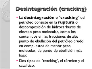 Desintegración (cracking) La  desintegración  o " cracking " del petróleo consiste en la  ruptura  o descomposición de hidrocarburos de elevado peso molecular, como los contenidos en las fracciones de alto punto de ebullición del petróleo crudo, en compuestos de menor peso molecular, de punto de ebullición más bajo: Dos tipos de "cracking", el térmico y el catalítico. 
