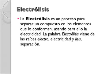 Electrólisis La  Electrólisis  es un proceso para separar un compuesto en los elementos que lo conforman, usando para ello la electricidad. La palabra  Electrólisis  viene de las raíces  electro , electricidad y  lisis , separación. 
