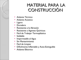 MATERIAL PARA LA CONSTRUCCIÓN  Aislante Térmico  Aislante Acústico  Ligero  Duradero  Resistente a la Abrasión  Resistente a Agentes Químicos  Fácil de Trabajar Termoplástico  Soldable  Impermeable al Agua  Sin Mantenimiento  Fácil de Limpiar  Difícilmente Inflamable y Auto-Extinguible  Aislante Eléctrico  