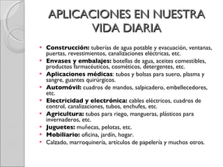 APLICACIONES EN NUESTRA VIDA DIARIA Construcción:  tuberías de agua potable y evacuación, ventanas, puertas, revestimientos, canalizaciones eléctricas, etc.  Envases y embalajes:  botellas de agua, aceites comestibles, productos farmacéuticos, cosméticos, detergentes, etc.  Aplicaciones médicas : tubos y bolsas para suero, plasma y sangre, guantes quirúrgicos.  Automóvil:  cuadros de mandos, salpicadero, embellecedores, etc.  Electricidad y electrónica:  cables eléctricos, cuadros de control, canalizaciones, tubos, enchufes, etc.  Agricultura:  tubos para riego, mangueras, plásticos para invernaderos, etc.  Juguetes:  muñecas, pelotas, etc.  Mobiliario:  oficina, jardín, hogar.  Calzado, marroquinería, artículos de papelería y muchos otros. 