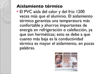 Aislamiento térmico  El PVC aísla del calor y del frío 1200 veces más que el aluminio. El aislamiento térmico garantiza una temperatura más confortable y ahorros importantes de energía en refrigeración o calefacción, ya que son herméticas; esto se debe a que cuanto más baja es la conductividad térmica es mayor el aislamiento, en pocas palabras.  