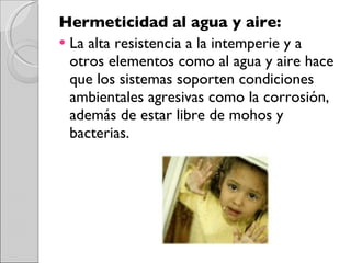 Hermeticidad al agua y aire: La alta resistencia a la intemperie y a otros elementos como al agua y aire hace que los sistemas soporten condiciones ambientales agresivas como la corrosión, además de estar libre de mohos y bacterias. 