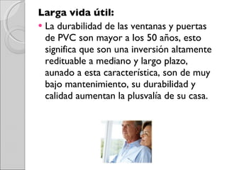 Larga vida útil: La durabilidad de las ventanas y puertas de PVC son mayor a los 50 años, esto significa que son una inversión altamente redituable a mediano y largo plazo, aunado a esta característica, son de muy bajo mantenimiento, su durabilidad y calidad aumentan la plusvalía de su casa. 