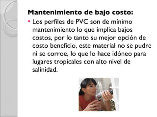 Mantenimiento de bajo costo:  Los perfiles de PVC son de mínimo mantenimiento lo que implica bajos costos, por lo tanto su mejor opción de costo beneficio, este material no se pudre ni se corroe, lo que lo hace idóneo para lugares tropicales con alto nivel de salinidad. 