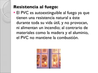 Resistencia al fuego:  El PVC es autoextinguible al fuego ya que tienen una resistencia natural a éste durante toda su vida útil, y no provocan, ni alimentan un incendio; al contrario de materiales como la madera y el aluminio, el PVC no mantiene la combustión. 