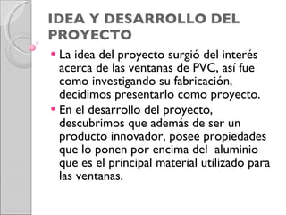 IDEA Y DESARROLLO DEL PROYECTO La idea del proyecto surgió del interés acerca de las ventanas de PVC, así fue como investigando su fabricación, decidimos presentarlo como proyecto.  En el desarrollo del proyecto, descubrimos que además de ser un producto innovador, posee propiedades que lo ponen por encima del  aluminio que es el principal material utilizado para las ventanas.  