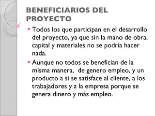 BENEFICIARIOS DEL PROYECTO Todos los que participan en el desarrollo del proyecto, ya que sin la mano de obra, capital y materiales no se podría hacer nada.  Aunque no todos se benefician de la misma manera,  de genero empleo, y un producto a si se satisface al cliente, a los trabajadores y a la empresa porque se  genera dinero y más empleo. 
