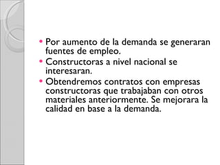 Por aumento de la demanda se generaran fuentes de empleo. Constructoras a nivel nacional se interesaran. Obtendremos contratos con empresas constructoras que trabajaban con otros materiales anteriormente. Se mejorara la calidad en base a la demanda. 