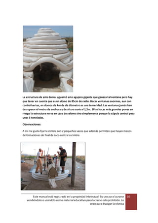 Este manual está registrado en la propiedad intelectual. Su uso para lucrarse
vendiéndolo o usándolo como material educativo para lucrarse está prohibido. Lo
cedo para divulgar la técnica
10
La estructura de este domo, aguantó este agujero gigante que genera tal ventana pero hay
que tener en cuenta que es un domo de 85cm de radio. Hacer ventanas enormes, aun con
contrafuertes, en domos de 4m de de diámetro es una temeridad. Las ventanas jamás han
de superar el metro de anchura y de altura central 1,5m. Si las haces más grandes pones en
riesgo la estructura no ya en caso de seísmo sino simplemente porque la cúpula central pesa
unas 5 toneladas.
Observaciones:
A mí me gusta fijar la cimbra con 2 pequeños sacos que además permiten que hayan menos
deformaciones de final de saco contra la cimbra
 