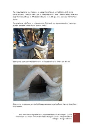 Este manual está registrado en la propiedad intelectual. Su uso para lucrarse
vendiéndolo o usándolo como material educativo para lucrarse está prohibido. Lo
cedo para divulgar la técnica
11
No me gusta pisonar con 2 pisones un arco prefiero hacerlo con ladrillos y dar la forma
perfecta al arco. Tened en cuenta que va a fraguar gracias a la cal y además la mezcla del arco
es preferible que tenga un 30% de cal hidráulica no el 20% que tiene la mezcla "normal" del
domo.
No por pisonar más fuerte va a fraguar mejor. Pisonando con pisones pesados e imprecisos
puedes romper el saco o incluso partir la cimbra.
Se requiere además mucha coordinación puedes descolocar la cimbra si le das mal.
Este arco se ha pisonado con dos ladrillos y una sola persona igualando el grosor de un lado y
otro del arco.
 