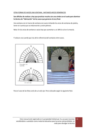 Este manual está registrado en la propiedad intelectual. Su uso para lucrarse
vendiéndolo o usándolo como material educativo para lucrarse está prohibido. Lo
cedo para divulgar la técnica
16
OTRA FORMA DE HACER UNA VENTANA, IMITANDO ARCOS ROMÁNICOS
Son difíciles de realizar y hay que practicar mucho con una cimbra en el suelo para dominar
la técnica de "fabricación" de los sacos que generan el arco final.
Una ventana con el marco de ventana con sacos imitando los arcos de ventanas de piedra,
tener en cuenta que se endurecerán y serán pétreos.
Nota: En los arcos de ventana o sacos hay que aumentar a un 30% la cal en la mezcla.
Y colocar una cuerda que nos dé la referencia del contacto entre sacos.
Para el caso de las fotos sería de un solo eje. Pero colocado según la siguiente foto:
 