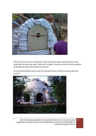 Este manual está registrado en la propiedad intelectual. Su uso para lucrarse
vendiéndolo o usándolo como material educativo para lucrarse está prohibido. Lo
cedo para divulgar la técnica
17
Atención: Entre saco y saco meteremos mucho alambre de espino que obviamente estará
conectado a los sacos que vayan “muriendo” al llegar al marco de ventana. Haremos espirales
de alambre de espino para reforzar la estructura.
De esta forma podemos hacer cosas como esta pero fijaros la diferencia hay que practicar
mucho!!
 