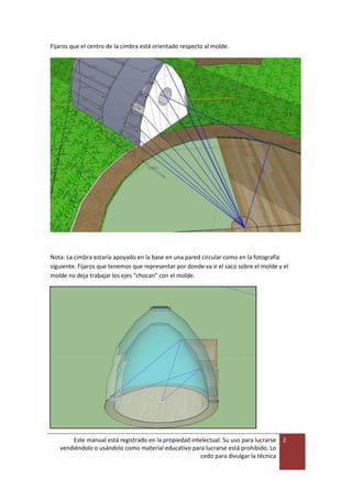 Este manual está registrado en la propiedad intelectual. Su uso para lucrarse
vendiéndolo o usándolo como material educativo para lucrarse está prohibido. Lo
cedo para divulgar la técnica
2
Fijaros que el centro de la cimbra está orientado respecto al molde.
Nota: La cimbra estaría apoyado en la base en una pared circular como en la fotografía
siguiente. Fijaros que tenemos que representar por donde va ir el saco sobre el molde y el
molde no deja trabajar los ejes “chocan” con el molde.
 
