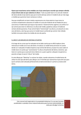 Este manual está registrado en la propiedad intelectual. Su uso para lucrarse
vendiéndolo o usándolo como material educativo para lucrarse está prohibido. Lo
cedo para divulgar la técnica
3
Fijaros que trazaríamos varias medidas con el eje central pero recordar que siempre referido
al eje vertical cada vez que subamos en altura. Y solo se puede hacer en la zona de medición
del domo donde el eje exterior pasa por el centro del eje central. El molde ha de ser más largo
a medida que queremos hacer ventanas en altura.
Hay que simplificarlo no tener miedo a equivocarse con el eje exterior el que marca la
curvatura simplemente colocamos el molde en la zona de medición de las hiladas de saco y
acercamos el molde hasta que toque el eje exterior. Posteriormente cogemos una anilla en el
eje central para tener la referencia a la altura del molde y podemos colocar el molde de
ventana donde queramos. El eje central habrá “memorizado” esa altura y al colocarlo en otra
zona del domo, solo hay que acercar el molde hasta la anilla del eje central. Este método
también sirve para colocar los moldes de arco de puerta.
EL ARCO Y LOS MOLDES DE VENTANA O PUERTAS
A lo largo de los cursos que he realizado me he dado cuenta que es difícil explicar cómo
interactúa el molde con el arco del domo. Al colocar un molde hemos de tener en cuenta
donde va ir colocado el molde (respecto al eje central del domo) y al pasar los sacos sobre el
molde tener en cuenta que “aumentamos” la altura virtualmente del domo y tenemos que
tener en cuenta que se acercará más al domo en su pare superior y después recuperará su
posición al bajar el saco la “altura” del molde.
En este dibujo por “Sketchup” se aclaran las dudas, cuando colocamos el molde hemos de
utilizar los dos ejes del domo para dibujar una V invertida que representa el paso del saco para
que la ventana esté colocada perfectamente al domo teniendo en cuenta la curvatura del
domo.
 
