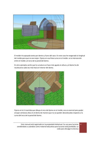 Este manual está registrado en la propiedad intelectual. Su uso para lucrarse
vendiéndolo o usándolo como material educativo para lucrarse está prohibido. Lo
cedo para divulgar la técnica
4
El molde iría apoyado tanto por dentro y fuera del saco. En este caso he exagerado la longitud
del molde para que se vea mejor. Fijaros en esa línea curva en el molde es la intersección
entre el molde y el arco de la pared del domo.
En otro ejemplos veréis que la curvatura se hace más aguda en altura y el domo ha de
recolocarse cada vez más hacia el interior del domo.
Fijaros en la V invertida que dibuja el arco del domo en el molde, eso es esencial para poder
encajar ventanas altas en el domo de manera que no se queden descolocadas respecto a la
curva del arco de la pared del domo.
 