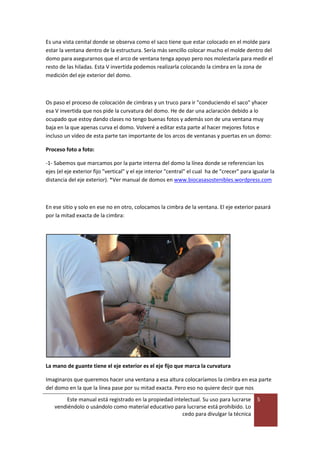 Este manual está registrado en la propiedad intelectual. Su uso para lucrarse
vendiéndolo o usándolo como material educativo para lucrarse está prohibido. Lo
cedo para divulgar la técnica
5
Es una vista cenital donde se observa como el saco tiene que estar colocado en el molde para
estar la ventana dentro de la estructura. Sería más sencillo colocar mucho el molde dentro del
domo para asegurarnos que el arco de ventana tenga apoyo pero nos molestaría para medir el
resto de las hiladas. Esta V invertida podemos realizarla colocando la cimbra en la zona de
medición del eje exterior del domo.
Os paso el proceso de colocación de cimbras y un truco para ir "conduciendo el saco" yhacer
esa V invertida que nos pide la curvatura del domo. He de dar una aclaración debido a lo
ocupado que estoy dando clases no tengo buenas fotos y además son de una ventana muy
baja en la que apenas curva el domo. Volveré a editar esta parte al hacer mejores fotos e
incluso un vídeo de esta parte tan importante de los arcos de ventanas y puertas en un domo:
Proceso foto a foto:
-1- Sabemos que marcamos por la parte interna del domo la línea donde se referencian los
ejes (el eje exterior fijo "vertical" y el eje interior "central" el cual ha de "crecer" para igualar la
distancia del eje exterior). *Ver manual de domos en www.biocasasostenibles.wordpress.com
En ese sitio y solo en ese no en otro, colocamos la cimbra de la ventana. El eje exterior pasará
por la mitad exacta de la cimbra:
La mano de guante tiene el eje exterior es el eje fijo que marca la curvatura
Imaginaros que queremos hacer una ventana a esa altura colocaríamos la cimbra en esa parte
del domo en la que la línea pase por su mitad exacta. Pero eso no quiere decir que nos
 