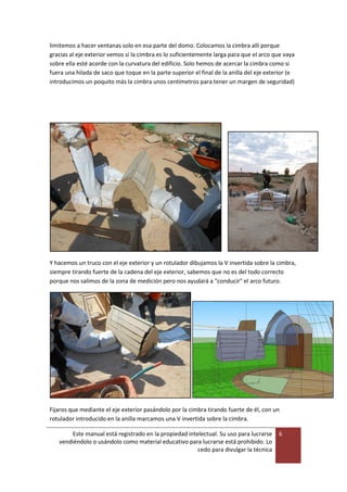 Este manual está registrado en la propiedad intelectual. Su uso para lucrarse
vendiéndolo o usándolo como material educativo para lucrarse está prohibido. Lo
cedo para divulgar la técnica
6
limitemos a hacer ventanas solo en esa parte del domo. Colocamos la cimbra allí porque
gracias al eje exterior vemos si la cimbra es lo suficientemente larga para que el arco que vaya
sobre ella esté acorde con la curvatura del edificio. Solo hemos de acercar la cimbra como si
fuera una hilada de saco que toque en la parte superior el final de la anilla del eje exterior (e
introducimos un poquito más la cimbra unos centímetros para tener un margen de seguridad)
Y hacemos un truco con el eje exterior y un rotulador dibujamos la V invertida sobre la cimbra,
siempre tirando fuerte de la cadena del eje exterior, sabemos que no es del todo correcto
porque nos salimos de la zona de medición pero nos ayudará a "conducir" el arco futuro.
Fijaros que mediante el eje exterior pasándolo por la cimbra tirando fuerte de él, con un
rotulador introducido en la anilla marcamos una V invertida sobre la cimbra.
 