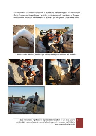 Este manual está registrado en la propiedad intelectual. Su uso para lucrarse
vendiéndolo o usándolo como material educativo para lucrarse está prohibido. Lo
cedo para divulgar la técnica
7
Eso nos permite a la hora de ir colocando el arco dejarlo perfecto respecto a la curvatura del
domo. Tener en cuenta que debido a la cimbra hemos aumentado en una zona la altura del
domo y hemos de colocar perfectamente el arco para que encaje en la curvatura del domo.
Observar cómo me indica, Marcos, que lo desplace según la marca de la V invertida
 