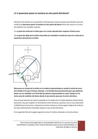 Este manual está registrado en la propiedad intelectual. Su uso para lucrarse
vendiéndolo o usándolo como material educativo para lucrarse está prohibido. Lo
cedo para divulgar la técnica
8
¿Y si queremos poner la ventana en otra parte del domo?
Atención esta ventana en esa posición es fácil porque la hemos puesto justo donde la zona de
medición si queremos poner la ventana en otra parte del domo hemos de marcar en la zona
de medición con rotulador 3 partes:
-1- La parte de arriba de la cimbra para ver si está colocada bien respecto al futuro saco.
-2- La parte de abajo de la cimbra marcando con rotulador el ancho de muro en su base de la
izquierda y derecha de la cimbra.
Marcamos en la base de la cimbra en la madera (representado en verde) el ancho de muro
de la hilada en la que la hemos colocado y la introducimos previamente para que podamos
pintar con un rotulador en el final del eje exterior (representado en azul). Siempre en la
única zona de medición del domo donde el eje exterior pasa por el centro del domo.
Una vez que tenemos las marcas colocadas en la madera de la cimbra podemos rotarla donde
queramos, hay que respetar 1m de distancia entre ventanas y puertas, eso es muy importante
o debilitamos la estructura. Importante orientar siempre la cimbra según la figura de arriba ha
de estar perfectamente orientada respecto al eje central del domo.
En la siguiente foto de la página siguiente vemos 3 cimbras colocadas a la misma altura:
 