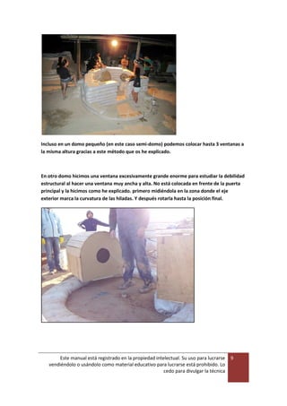 Este manual está registrado en la propiedad intelectual. Su uso para lucrarse
vendiéndolo o usándolo como material educativo para lucrarse está prohibido. Lo
cedo para divulgar la técnica
9
Incluso en un domo pequeño (en este caso semi-domo) podemos colocar hasta 3 ventanas a
la misma altura gracias a este método que os he explicado.
En otro domo hicimos una ventana excesivamente grande enorme para estudiar la debilidad
estructural al hacer una ventana muy ancha y alta. No está colocada en frente de la puerta
principal y la hicimos como he explicado. primero midiéndola en la zona donde el eje
exterior marca la curvatura de las hiladas. Y después rotarla hasta la posición final.
 