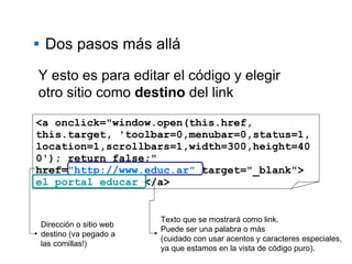 Dos pasos más allá <a onclick="window.open(this.href, this.target, 'toolbar=0,menubar=0,status=1, location=1,scrollbars=1,width=300,height=400'); return false;" href= "http://www.educ.ar"  target="_blank">  el portal educar  </a> Y esto es para editar el código y elegir otro sitio como  destino  del link Dirección o sitio web destino (va pegado a las comillas!) Texto que se mostrará como link. Puede ser una palabra o más  (cuidado con usar acentos y caracteres especiales,  ya que estamos en la vista de código puro).  