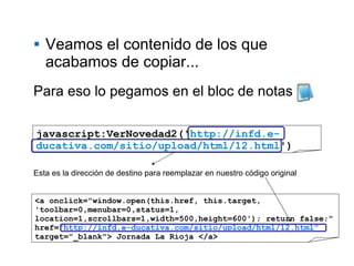 Veamos el contenido de los que acabamos de copiar... javascript:VerNovedad2(' http://infd.e-ducativa.com/sitio/upload/html/12.html ') Para eso lo pegamos en el bloc de notas Esta es la dirección de destino para reemplazar en nuestro código original <a onclick="window.open(this.href, this.target, 'toolbar=0,menubar=0,status=1, location=1,scrollbars=1,width=500,height=600'); return false;" href= "http://infd.e-ducativa.com/sitio/upload/html/12.html"  target="_blank"> Jornada La Rioja </a> 