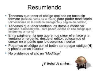 Tenemos que tener el código copiado en texto sin formato  ( bloc de notas es lo mejor )  para poder modificarlo  ( dimensiones de la ventana emergente y página de destino ) Tenemos que tener también los datos a modificar  (tamaño, dirección web...para poder usarlos en ese código que tendremos a mano) En la página en la que queremos crear el enlace a la ventana emergente, desde el editor, colocamos el cursor en el punto que lo queremos insertar Pegamos el código con el botón para pegar código ( H ) y presionamos insertar No olvidemos el clic en “ Modificar ” Resumiendo ¡Y listo! A rodar... 