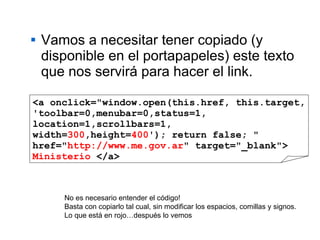 Vamos a necesitar tener copiado (y disponible en el portapapeles) este texto que nos servirá para hacer el link. <a onclick="window.open(this.href, this.target, 'toolbar=0,menubar=0,status=1, location=1,scrollbars=1,  width= 300 ,height= 400 '); return false; " href=" http://www.me.gov.ar " target="_blank">  Ministerio  </a> No es necesario entender el código! Basta con copiarlo tal cual, sin modificar los espacios, comillas y signos. Lo que está en rojo…después lo vemos 