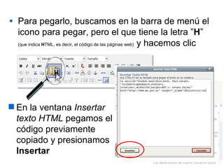 Para pegarlo, buscamos en la barra de menú el icono para pegar, pero el que tiene la letra ” H ”   (que indica  H TML, es decir, el código de las páginas web)   y hacemos clic En la ventana  Insertar texto HTML  pegamos el código previamente copiado y presionamos  Insertar 