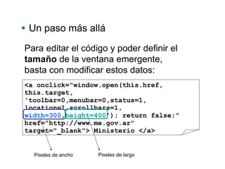 Un paso más allá <a onclick="window.open(this.href, this.target, 'toolbar=0,menubar=0,status=1, location=1,scrollbars=1,   width=300 , height=400 '); return false;" href="http://www.me.gov.ar" target="_blank"> Ministerio </a> Para editar el código y poder definir el  tamaño  de la ventana emergente, basta con modificar estos datos: Pixeles de ancho Pixeles de largo 