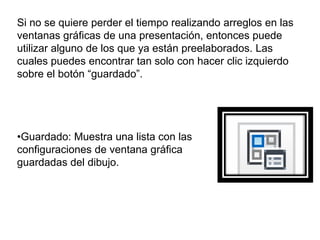 •Guardado: Muestra una lista con las
configuraciones de ventana gráfica
guardadas del dibujo.
Si no se quiere perder el tiempo realizando arreglos en las
ventanas gráficas de una presentación, entonces puede
utilizar alguno de los que ya están preelaborados. Las
cuales puedes encontrar tan solo con hacer clic izquierdo
sobre el botón “guardado”.
 