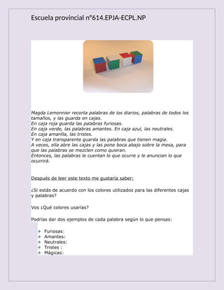 Escuela provincial n°614.EPJA-ECPL.NP
Magda Lemonnier recorta palabras de los diarios, palabras de todos los
tamaños, y las guarda en cajas.
En caja roja guarda las palabras furiosas.
En caja verde, las palabras amantes. En caja azul, las neutrales.
En caja amarilla, las tristes.
Y en caja transparente guarda las palabras que tienen magia.
A veces, ella abre las cajas y las pone boca abajo sobre la mesa, para
que las palabras se mezclen como quieran.
Entonces, las palabras le cuentan lo que ocurre y le anuncian lo que
ocurrirá.
Después de leer este texto me gustaría saber:
¿Si estás de acuerdo con los colores utilizados para las diferentes cajas
y palabras?
Vos ¿Qué colores usarías?
Podrías dar dos ejemplos de cada palabra según lo que pensas:
Furiosas:
Amantes:
Neutrales:
Tristes :
Mágicas:
 