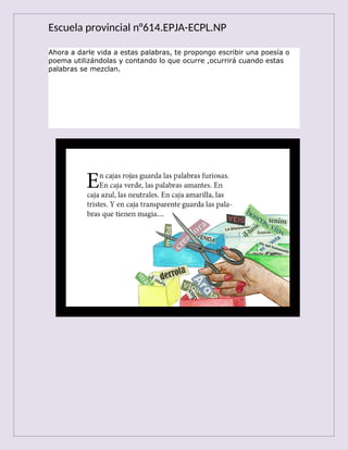 Escuela provincial n°614.EPJA-ECPL.NP
Ahora a darle vida a estas palabras, te propongo escribir una poesía o
poema utilizándolas y contando lo que ocurre ,ocurrirá cuando estas
palabras se mezclan.
 