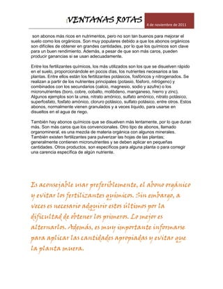 [VENTANAS ROTAS                            4 de noviembre de 2011

 son abonos más ricos en nutrimentos, pero no son tan buenos para mejorar el
suelo como los orgánicos. Son muy populares debido a que los abonos orgánicos
son difíciles de obtener en grandes cantidades, por lo que los químicos son clave
para un buen rendimiento. Además, a pesar de que son más caros, pueden
producir ganancias si se usan adecuadamente.

Entre los fertilizantes químicos, los más utilizados son los que se disuelven rápido
en el suelo, proporcionándole en pocos días, los nutrientes necesarios a las
plantas. Entre ellos están los fertilizantes potásicos, fosfóricos y nitrogenados. Se
realizan a partir de los nutrientes principales (potasio, fósforo, nitrógeno) y
combinados con los secundarios (calcio, magnesio, sodio y azufre) o los
micronutrientes (boro, cobre, cobalto, molibdeno, manganeso, hierro y zinc).
Algunos ejemplos son la urea, nitrato amónico, sulfato amónico, nitrato potásico,
superfosfato, fosfato amónico, cloruro potásico, sulfato potásico, entre otros. Estos
abonos, normalmente vienen granulados y a veces líquido, para usarse en
disueltos en el agua de riego.

También hay abonos químicos que se disuelven más lentamente, por lo que duran
más. Son más caros que los convencionales. Otro tipo de abonos, llamado
organomineral, es una mezcla de materia orgánica con algunos minerales.
También existen fertilizantes para pulverizar las hojas de las plantas;
generalmente contienen micronutrientes y se deben aplicar en pequeñas
cantidades. Otros productos, son específicos para alguna planta o para corregir
una carencia específica de algún nutriente.




Es aconsejable usar preferiblemente, el abono orgánico
y evitar los fertilizantes químicos. Sin embargo, a
veces es necesario adquirir estos últimos por la
dificultad de obtener los primeros. Lo mejor es
alternarlos. Además, es muy importante informarse
para aplicar las cantidades apropiadas y evitar que
la planta muera.
 