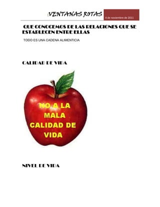 [VENTANAS ROTAS      4 de noviembre de 2011


QUE CONOCEMOS DE LAS RELACIONES QUE SE
ESTABLECEN ENTRE ELLAS
TODO ES UNA CADENA ALIMENTICIA




CALIDAD DE VIDA




NIVEL DE VIDA
 