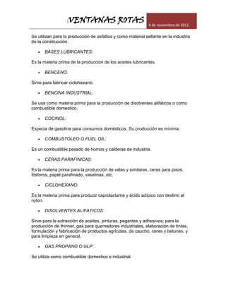 [VENTANAS ROTAS                            4 de noviembre de 2011

Se utilizan para la producción de asfaltos y como material sellante en la industria
de la construcción.

      BASES LUBRICANTES:

Es la materia prima de la producción de los aceites lubricantes.

      BENCENO:

Sirve para fabricar ciclohexano.

      BENCINA INDUSTRIAL:

Se usa como materia prima para la producción de disolventes alifáticos o como
combustible domestico.

      COCINOL:

Especia de gasolina para consumos domésticos. Su producción es mínima.

      COMBUSTOLEO O FUEL OIL:

Es un combustible pesado de hornos y calderas de industria.

      CERAS PARAFINICAS:

Es la materia prima para la producción de velas y similares, ceras para pisos,
fósforos, papel parafinado, vaselinas, etc.

      CICLOHEXANO:

Es la materia prima para producir caprolactama y ácido adípico con destino al
nylon.

      DISOLVENTES ALIFATICOS:

Sirve para la extracción de aceites, pinturas, pegantes y adhesivos; para la
producción de thinner, gas para quemadores industriales, elaboración de tintas,
formulación y fabricación de productos agrícolas, de caucho, ceras y betunes, y
para limpieza en general.

      GAS PROPANO O GLP:

Se utiliza como combustible domestico e industrial.
 